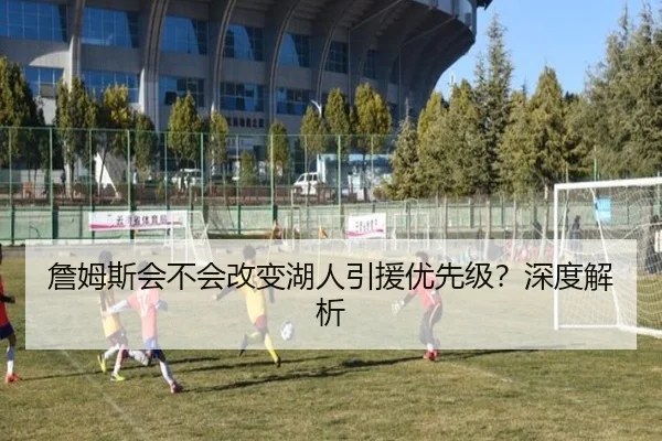 詹姆斯会不会改变湖人引援优先级？深度解析